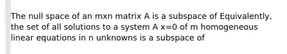 The null space of an mxn matrix A is a subspace of Equivalently, the set of all solutions to a system A x=0 of m homogeneous linear equations in n unknowns is a subspace of