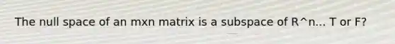 The null space of an mxn matrix is a subspace of R^n... T or F?