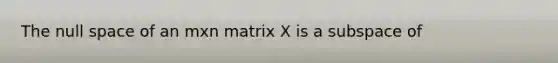 The null space of an mxn matrix X is a subspace of