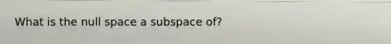 What is the null space a subspace of?