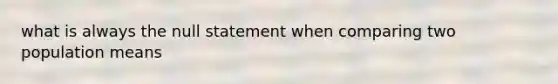 what is always the null statement when comparing two population means