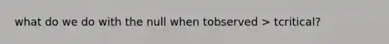 what do we do with the null when tobserved > tcritical?