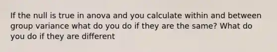 If the null is true in anova and you calculate within and between group variance what do you do if they are the same? What do you do if they are different