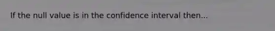 If the null value is in the confidence interval then...