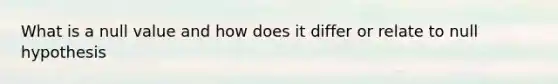 What is a null value and how does it differ or relate to null hypothesis