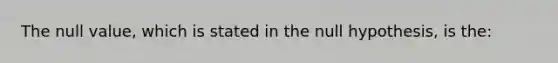 The null value, which is stated in the null hypothesis, is the: