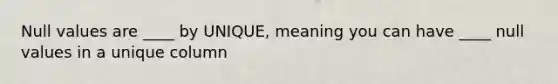 Null values are ____ by UNIQUE, meaning you can have ____ null values in a unique column