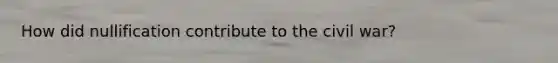 How did nullification contribute to the civil war?