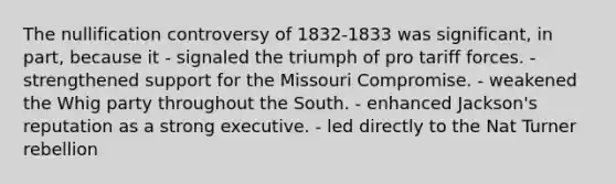 The nullification controversy of 1832-1833 was significant, in part, because it - signaled the triumph of pro tariff forces. - strengthened support for the Missouri Compromise. - weakened the Whig party throughout the South. - enhanced Jackson's reputation as a strong executive. - led directly to the Nat Turner rebellion