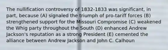 The nullification controversy of 1832-1833 was significant, in part, because (A) signaled the triumph of pro-tariff forces (B) strengthened support for the Missouri Compromise (C) weakened the Whig party throughout the South (D) enhanced Andrew Jackson's reputation as a strong President (E) cemented the alliance between Andrew Jackson and John C. Calhoun