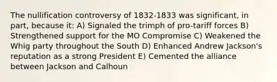 The nullification controversy of 1832-1833 was significant, in part, because it: A) Signaled the trimph of pro-tariff forces B) Strengthened support for the MO Compromise C) Weakened the Whig party throughout the South D) Enhanced Andrew Jackson's reputation as a strong President E) Cemented the alliance between Jackson and Calhoun