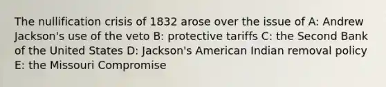 The nullification crisis of 1832 arose over the issue of A: Andrew Jackson's use of the veto B: protective tariffs C: the Second Bank of the United States D: Jackson's American Indian removal policy E: the Missouri Compromise