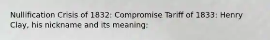 Nullification Crisis of 1832: Compromise Tariff of 1833: Henry Clay, his nickname and its meaning: