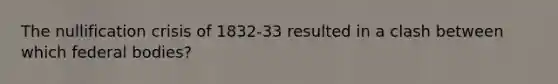 The nullification crisis of 1832-33 resulted in a clash between which federal bodies?