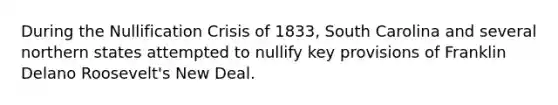 During the Nullification Crisis of 1833, South Carolina and several northern states attempted to nullify key provisions of Franklin Delano Roosevelt's New Deal.