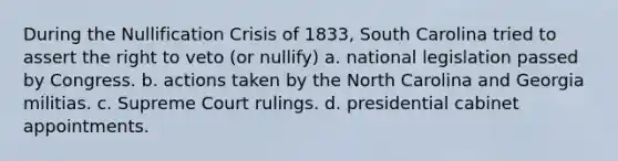 During the Nullification Crisis of 1833, South Carolina tried to assert the right to veto (or nullify) a. national legislation passed by Congress. b. actions taken by the North Carolina and Georgia militias. c. Supreme Court rulings. d. presidential cabinet appointments.