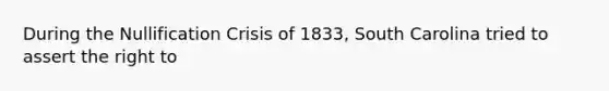 During the Nullification Crisis of 1833, South Carolina tried to assert the right to