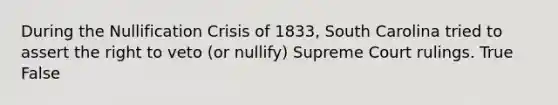 During the Nullification Crisis of 1833, South Carolina tried to assert the right to veto (or nullify) Supreme Court rulings. True False