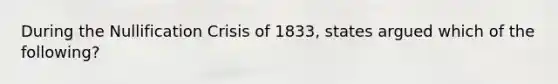 During the Nullification Crisis of 1833, states argued which of the following?