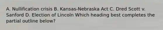 A. Nullification crisis B. Kansas-Nebraska Act C. Dred Scott v. Sanford D. Election of Lincoln Which heading best completes the partial outline below?