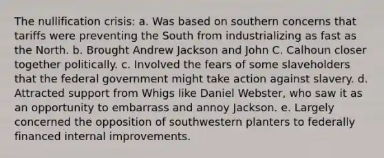 The nullification crisis: a. Was based on southern concerns that tariffs were preventing the South from industrializing as fast as the North. b. Brought Andrew Jackson and John C. Calhoun closer together politically. c. Involved the fears of some slaveholders that the federal government might take action against slavery. d. Attracted support from Whigs like Daniel Webster, who saw it as an opportunity to embarrass and annoy Jackson. e. Largely concerned the opposition of southwestern planters to federally financed internal improvements.