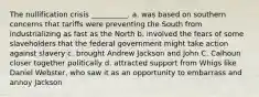 The nullification crisis __________. a. was based on southern concerns that tariffs were preventing the South from industrializing as fast as the North b. involved the fears of some slaveholders that the federal government might take action against slavery c. brought Andrew Jackson and John C. Calhoun closer together politically d. attracted support from Whigs like Daniel Webster, who saw it as an opportunity to embarrass and annoy Jackson