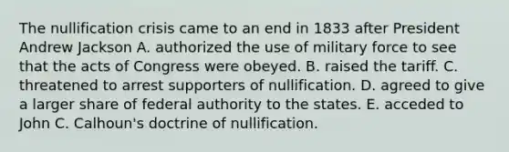 The nullification crisis came to an end in 1833 after President Andrew Jackson A. authorized the use of military force to see that the acts of Congress were obeyed. B. raised the tariff. C. threatened to arrest supporters of nullification. D. agreed to give a larger share of federal authority to the states. E. acceded to John C. Calhoun's doctrine of nullification.