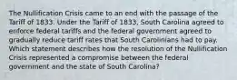 The Nullification Crisis came to an end with the passage of the Tariff of 1833. Under the Tariff of 1833, South Carolina agreed to enforce federal tariffs and the federal government agreed to gradually reduce tariff rates that South Carolinians had to pay. Which statement describes how the resolution of the Nullification Crisis represented a compromise between the federal government and the state of South Carolina?