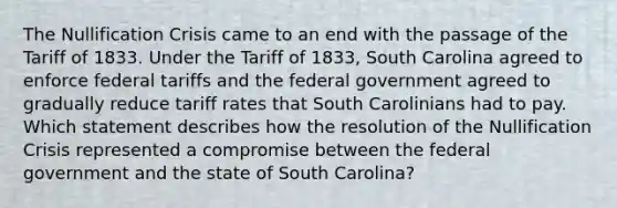 The Nullification Crisis came to an end with the passage of the Tariff of 1833. Under the Tariff of 1833, South Carolina agreed to enforce federal tariffs and the federal government agreed to gradually reduce tariff rates that South Carolinians had to pay. Which statement describes how the resolution of the Nullification Crisis represented a compromise between the federal government and the state of South Carolina?