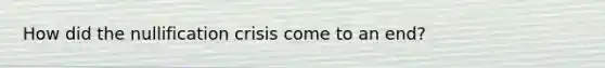 How did the nullification crisis come to an end?