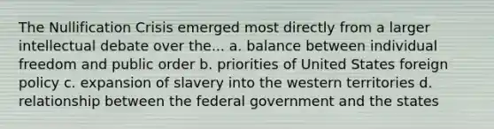 The Nullification Crisis emerged most directly from a larger intellectual debate over the... a. balance between individual freedom and public order b. priorities of United States foreign policy c. expansion of slavery into the western territories d. relationship between the federal government and the states