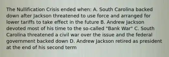 The Nullification Crisis ended when: A. South Carolina backed down after Jackson threatened to use force and arranged for lower tariffs to take effect in the future B. Andrew Jackson devoted most of his time to the so-called "Bank War" C. South Carolina threatened a civil war over the issue and the federal government backed down D. Andrew Jackson retired as president at the end of his second term