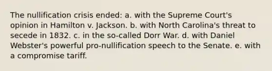 The nullification crisis ended: a. with the Supreme Court's opinion in Hamilton v. Jackson. b. with North Carolina's threat to secede in 1832. c. in the so-called Dorr War. d. with Daniel Webster's powerful pro-nullification speech to the Senate. e. with a compromise tariff.