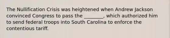 The Nullification Crisis was heightened when Andrew Jackson convinced Congress to pass the ________, which authorized him to send federal troops into South Carolina to enforce the contentious tariff.