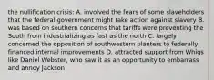 the nullification crisis: A. involved the fears of some slaveholders that the federal government might take action against slavery B. was based on southern concerns that tariffs were preventing the South from industrializing as fast as the north C. largely concerned the opposition of southwestern planters to federally financed internal improvements D. attracted support from Whigs like Daniel Webster, who saw it as an opportunity to embarrass and annoy Jackson