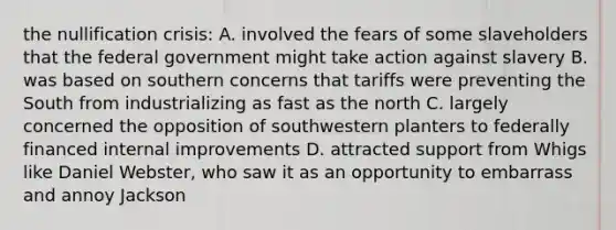 the nullification crisis: A. involved the fears of some slaveholders that the federal government might take action against slavery B. was based on southern concerns that tariffs were preventing the South from industrializing as fast as the north C. largely concerned the opposition of southwestern planters to federally financed internal improvements D. attracted support from Whigs like Daniel Webster, who saw it as an opportunity to embarrass and annoy Jackson