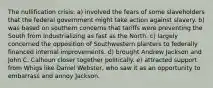 The nullification crisis: a) involved the fears of some slaveholders that the federal government might take action against slavery. b) was based on southern concerns that tariffs were preventing the South from industrializing as fast as the North. c) largely concerned the opposition of Southwestern planters to federally financed internal improvements. d) brought Andrew Jackson and John C. Calhoun closer together politically. e) attracted support from Whigs like Daniel Webster, who saw it as an opportunity to embarrass and annoy Jackson.