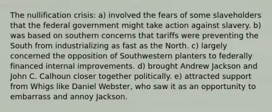 The nullification crisis: a) involved the fears of some slaveholders that the federal government might take action against slavery. b) was based on southern concerns that tariffs were preventing the South from industrializing as fast as the North. c) largely concerned the opposition of Southwestern planters to federally financed internal improvements. d) brought Andrew Jackson and John C. Calhoun closer together politically. e) attracted support from Whigs like Daniel Webster, who saw it as an opportunity to embarrass and annoy Jackson.