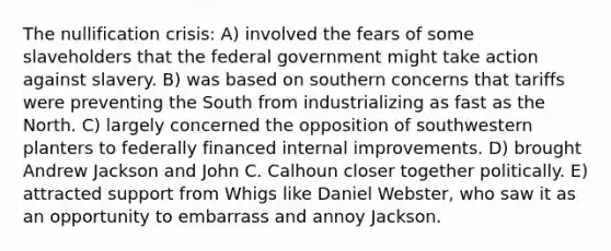 The nullification crisis: A) involved the fears of some slaveholders that the federal government might take action against slavery. B) was based on southern concerns that tariffs were preventing the South from industrializing as fast as the North. C) largely concerned the opposition of southwestern planters to federally financed internal improvements. D) brought Andrew Jackson and John C. Calhoun closer together politically. E) attracted support from Whigs like Daniel Webster, who saw it as an opportunity to embarrass and annoy Jackson.