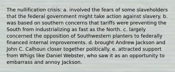 The nullification crisis: a. involved the fears of some slaveholders that the federal government might take action against slavery. b. was based on southern concerns that tariffs were preventing the South from industrializing as fast as the North. c. largely concerned the opposition of Southwestern planters to federally financed internal improvements. d. brought Andrew Jackson and John C. Calhoun closer together politically. e. attracted support from Whigs like Daniel Webster, who saw it as an opportunity to embarrass and annoy Jackson.