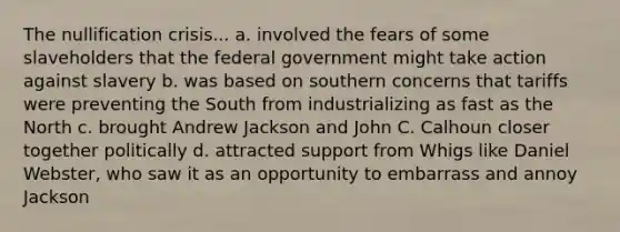 The nullification crisis... a. involved the fears of some slaveholders that the federal government might take action against slavery b. was based on southern concerns that tariffs were preventing the South from industrializing as fast as the North c. brought Andrew Jackson and John C. Calhoun closer together politically d. attracted support from Whigs like Daniel Webster, who saw it as an opportunity to embarrass and annoy Jackson