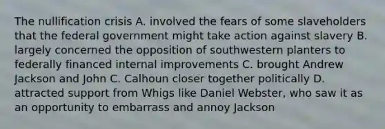 The nullification crisis A. involved the fears of some slaveholders that the federal government might take action against slavery B. largely concerned the opposition of southwestern planters to federally financed internal improvements C. brought Andrew Jackson and John C. Calhoun closer together politically D. attracted support from Whigs like Daniel Webster, who saw it as an opportunity to embarrass and annoy Jackson