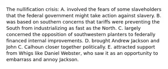 The nullification crisis: A. involved the fears of some slaveholders that the federal government might take action against slavery. B. was based on southern concerns that tariffs were preventing the South from industrializing as fast as the North. C. largely concerned the opposition of southwestern planters to federally financed internal improvements. D. brought Andrew Jackson and John C. Calhoun closer together politically. E. attracted support from Whigs like Daniel Webster, who saw it as an opportunity to embarrass and annoy Jackson.