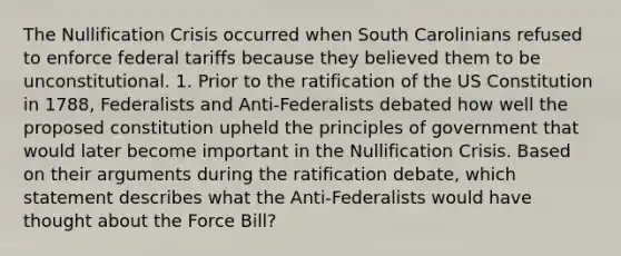 The Nullification Crisis occurred when South Carolinians refused to enforce federal tariffs because they believed them to be unconstitutional. 1. Prior to the ratification of the US Constitution in 1788, Federalists and Anti-Federalists debated how well the proposed constitution upheld the principles of government that would later become important in the Nullification Crisis. Based on their arguments during the ratification debate, which statement describes what the Anti-Federalists would have thought about the Force Bill?