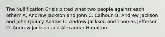 The Nullification Crisis pitted what two people against each other? A. Andrew Jackson and John C. Calhoun B. Andrew Jackson and John Quincy Adams C. Andrew Jackson and Thomas Jefferson D. Andrew Jackson and Alexander Hamilton