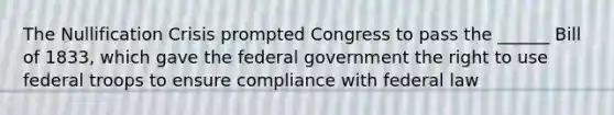 The Nullification Crisis prompted Congress to pass the ______ Bill of 1833, which gave the federal government the right to use federal troops to ensure compliance with federal law