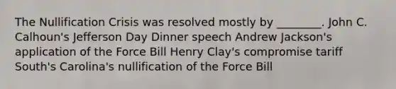 The Nullification Crisis was resolved mostly by ________. John C. Calhoun's Jefferson Day Dinner speech Andrew Jackson's application of the Force Bill Henry Clay's compromise tariff South's Carolina's nullification of the Force Bill