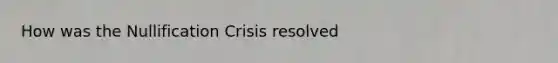 How was the Nullification Crisis resolved