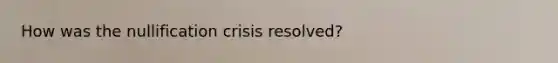 How was the nullification crisis resolved?
