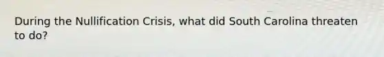 During the Nullification Crisis, what did South Carolina threaten to do?